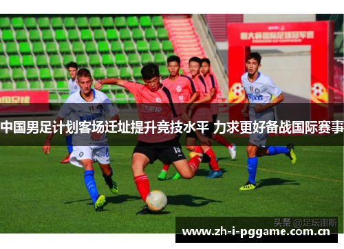 中国男足计划客场迁址提升竞技水平 力求更好备战国际赛事 中国男足计划客场迁址提升竞技水平 力求更好备战国际赛事