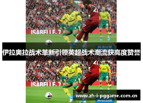 伊拉奥拉战术革新引领英超战术潮流获高度赞誉 伊拉奥拉战术革新引领英超战术潮流获高度赞誉